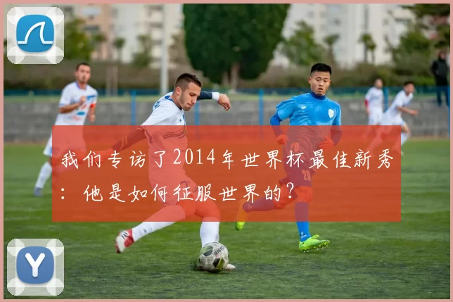 我们专访了2014年世界杯最佳新秀:他是如何征服世界的?