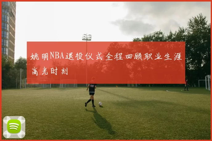 姚明NBA退役仪式全程回顾职业生涯高光时刻