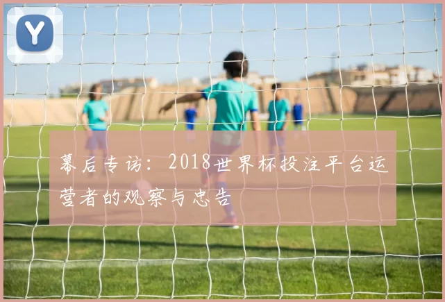 幕后专访:2018世界杯投注平台运营者的观察与忠告