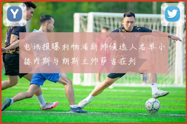电讯报曝利物浦新帅候选人名单小赫内斯与朗斯主帅萨吉在列