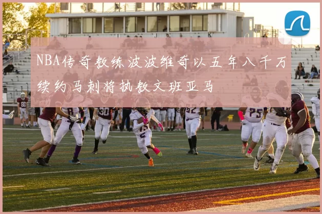 NBA传奇教练波波维奇以五年八千万续约马刺将执教文班亚马