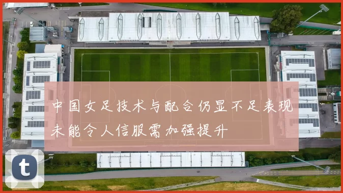 中国女足技术与配合仍显不足表现未能令人信服需加强提升
