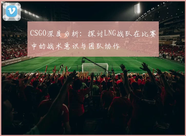 CSGO深度分析：探讨LNG战队在比赛中的战术意识与团队协作