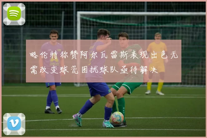 略伦特称赞阿尔瓦雷斯表现出色无需改变球荒困扰球队亟待解决