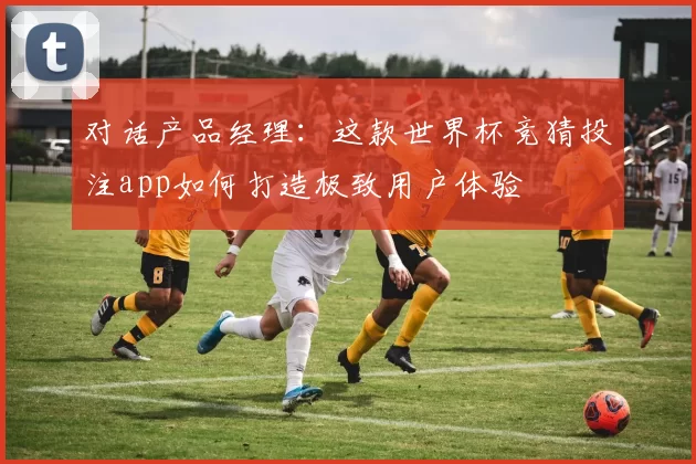 对话产品经理:这款世界杯竞猜投注app如何打造极致用户体验