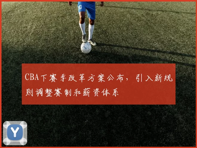 CBA下赛季改革方案公布，引入新规则调整赛制和薪资体系