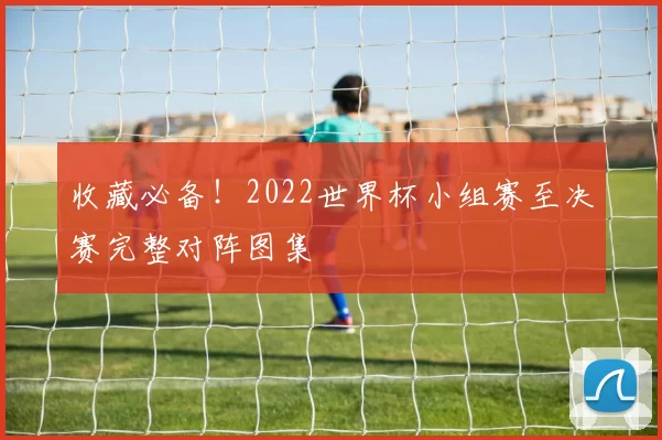 收藏必备!2022世界杯小组赛至决赛完整对阵图集