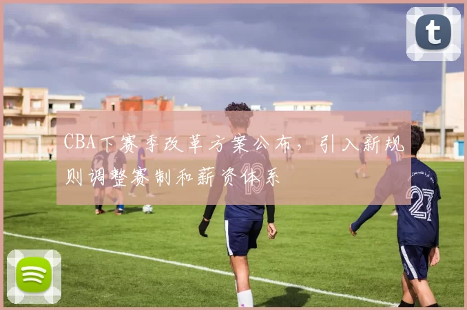 CBA下赛季改革方案公布，引入新规则调整赛制和薪资体系