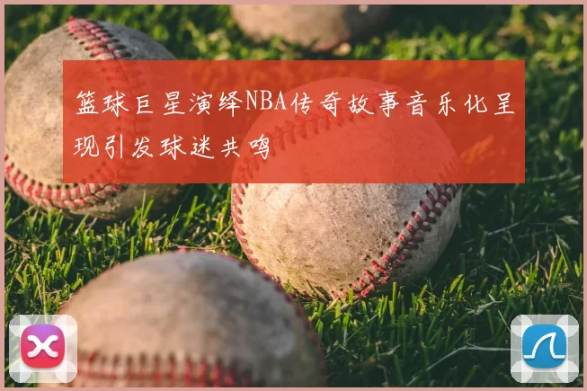 篮球巨星演绎NBA传奇故事音乐化呈现引发球迷共鸣