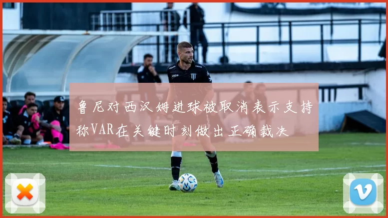 鲁尼对西汉姆进球被取消表示支持称VAR在关键时刻做出正确裁决