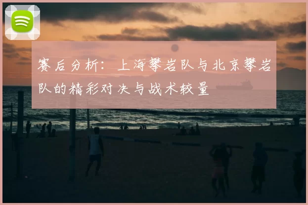 赛后分析:上海攀岩队与北京攀岩队的精彩对决与战术较量