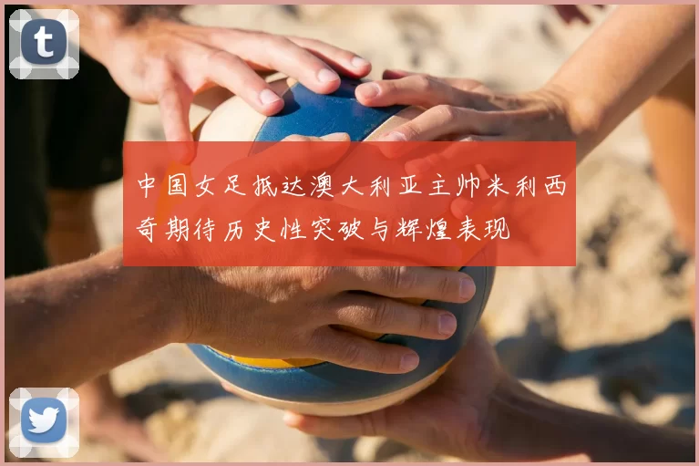 中国女足抵达澳大利亚主帅米利西奇期待历史性突破与辉煌表现