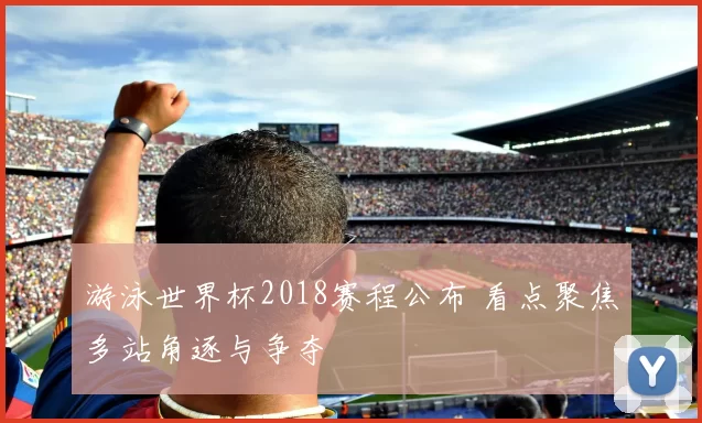 游泳世界杯2018赛程公布 看点聚焦多站角逐与争夺