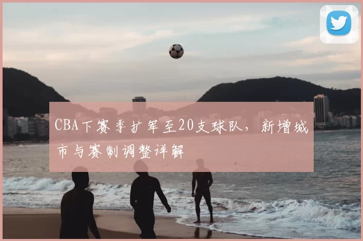 CBA下赛季扩军至20支球队，新增城市与赛制调整详解
