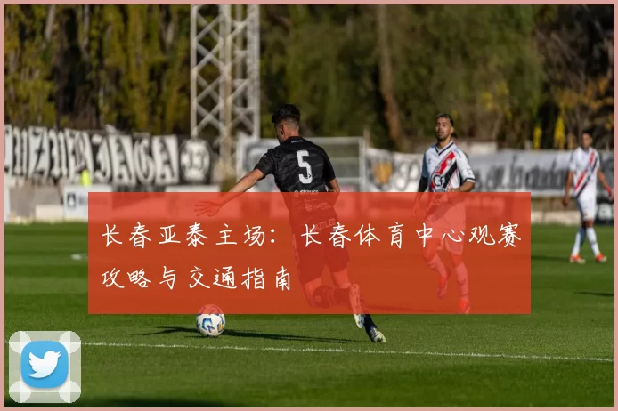 长春亚泰主场:长春体育中心观赛攻略与交通指南