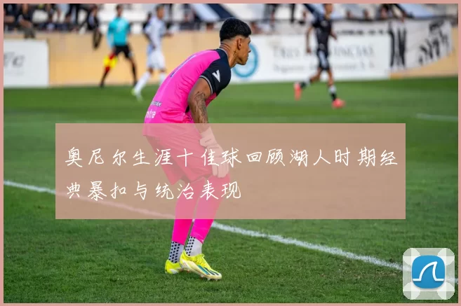 奥尼尔生涯十佳球回顾湖人时期经典暴扣与统治表现
