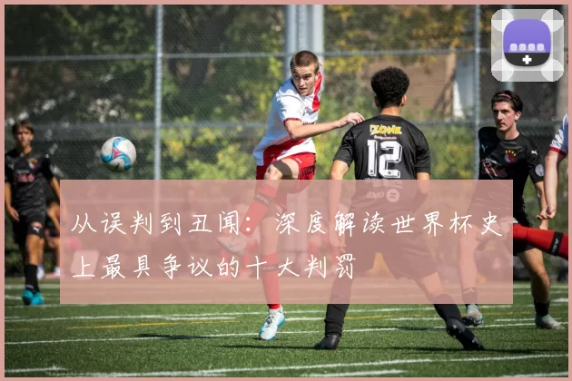 从误判到丑闻:深度解读世界杯史上最具争议的十大判罚