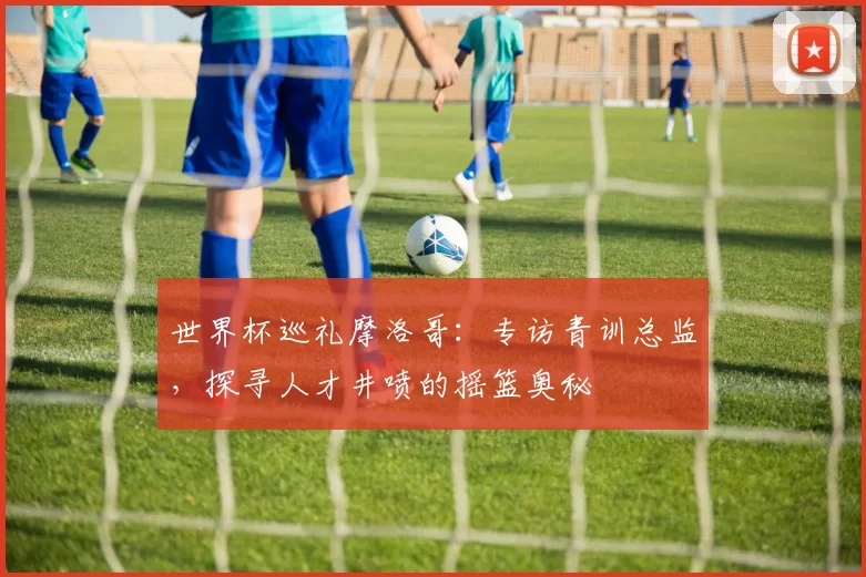 世界杯巡礼摩洛哥:专访青训总监,探寻人才井喷的摇篮奥秘