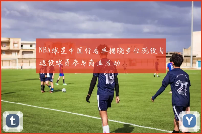 NBA球星中国行名单揭晓多位现役与退役球员参与商业活动