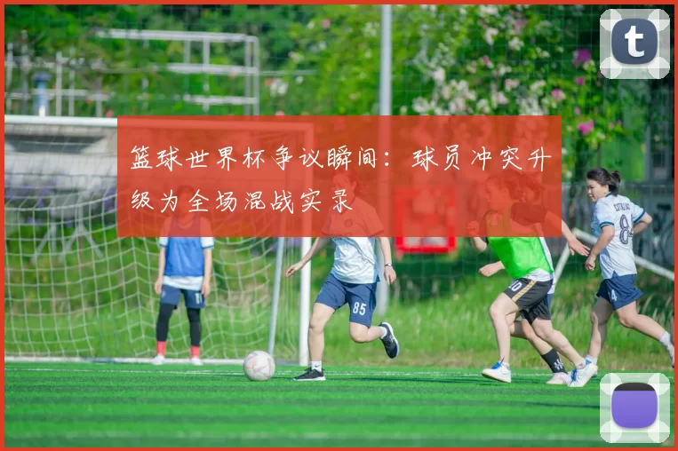 篮球世界杯争议瞬间：球员冲突升级为全场混战实录