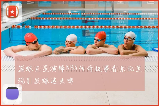 篮球巨星演绎NBA传奇故事音乐化呈现引发球迷共鸣
