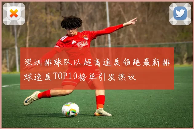 深圳排球队以超高速度领跑最新排球速度TOP10榜单引发热议