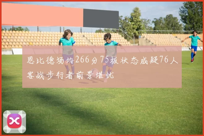 恩比德场均266分75板状态成疑76人客战步行者前景堪忧