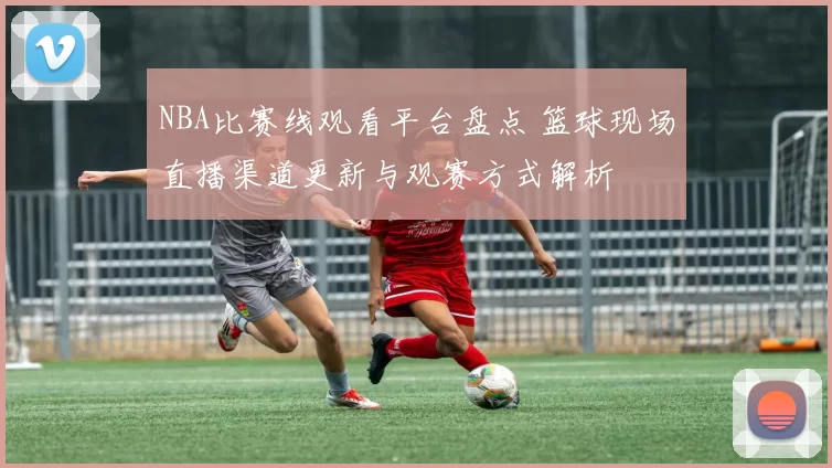 NBA比赛线观看平台盘点 篮球现场直播渠道更新与观赛方式解析