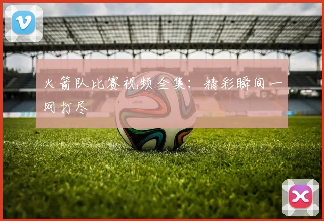 火箭队比赛视频全集：精彩瞬间一网打尽