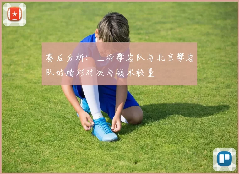 赛后分析:上海攀岩队与北京攀岩队的精彩对决与战术较量