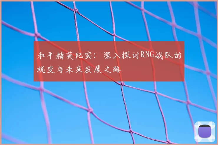 和平精英纪实:深入探讨RNG战队的蜕变与未来发展之路