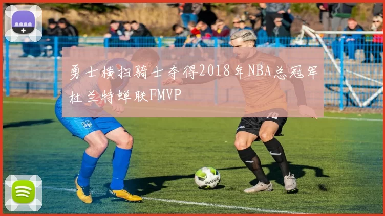 勇士横扫骑士夺得2018年NBA总冠军杜兰特蝉联FMVP