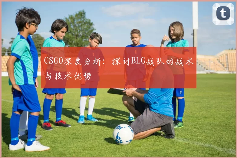 CSGO深度分析:探讨BLG战队的战术与技术优势