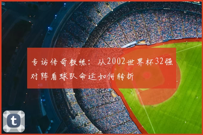 专访传奇教练:从2002世界杯32强对阵看球队命运如何转折