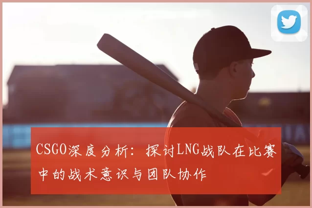CSGO深度分析：探讨LNG战队在比赛中的战术意识与团队协作