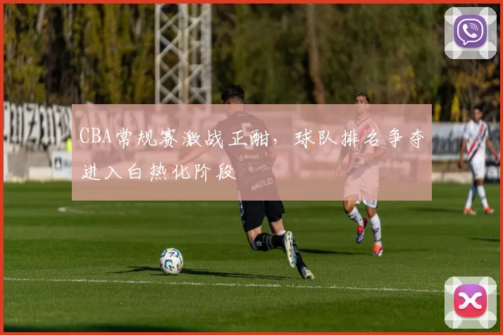 CBA常规赛激战正酣，球队排名争夺进入白热化阶段