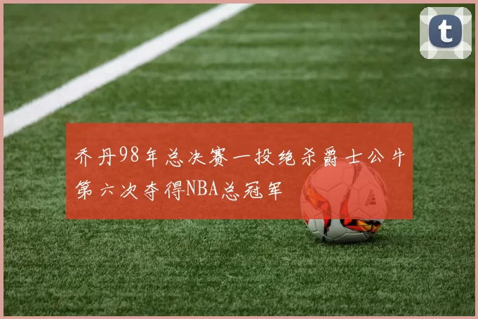 乔丹98年总决赛一投绝杀爵士公牛第六次夺得NBA总冠军