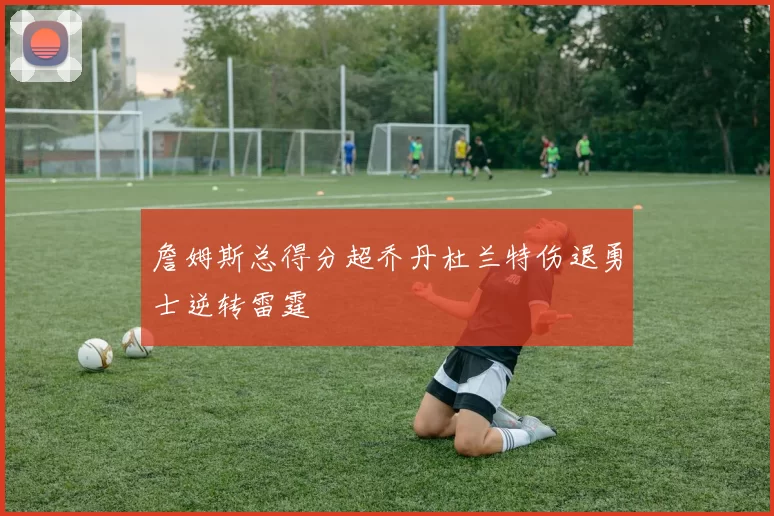 詹姆斯总得分超乔丹杜兰特伤退勇士逆转雷霆