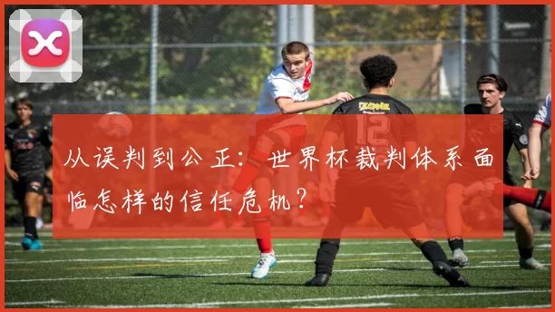 从误判到公正：世界杯裁判体系面临怎样的信任危机？