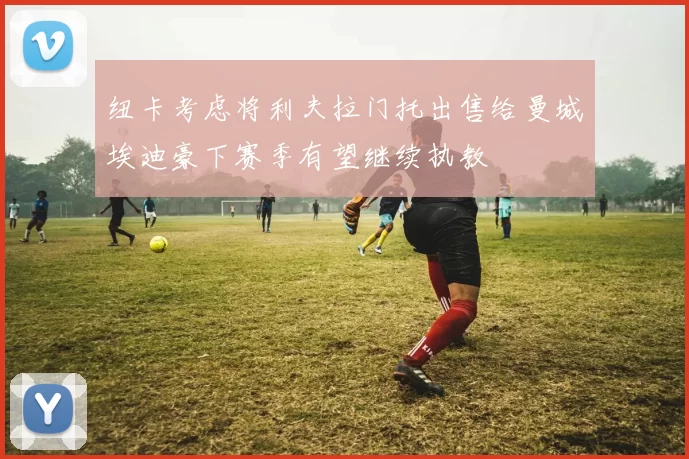 纽卡考虑将利夫拉门托出售给曼城埃迪豪下赛季有望继续执教