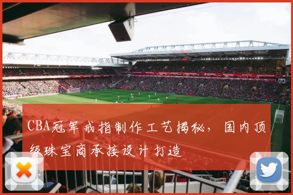 CBA冠军戒指制作工艺揭秘,国内顶级珠宝商承接设计打造