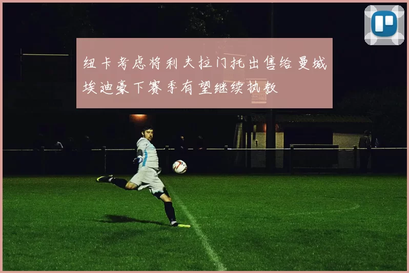 纽卡考虑将利夫拉门托出售给曼城埃迪豪下赛季有望继续执教
